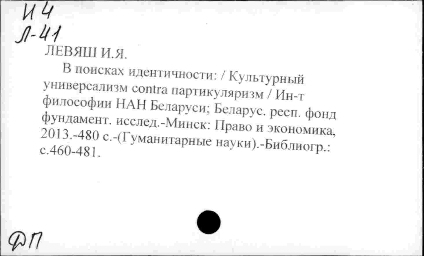 ﻿И4
Jl-Ш
ЛЕВЯШ И.Я.
В поисках идентичности: / Культурный универсализм contra партикуляризм / Ин-т философии НАН Беларуси; Беларус. респ. фонд фундамент. исслед.-Минск: Право и экономика, 2013.-480 с.-(Гуманитарные науки).-Библиогр.: с.460-481.